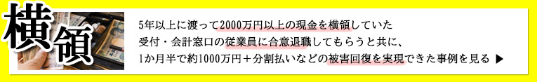 5年以上に渡って2000万円以上の現金を横領していた 受付・会計窓口の従業員に合意退職してもらうと共に、 1か月半で約1000万円＋分割払いなどの被害回復を実現できた事例を見る